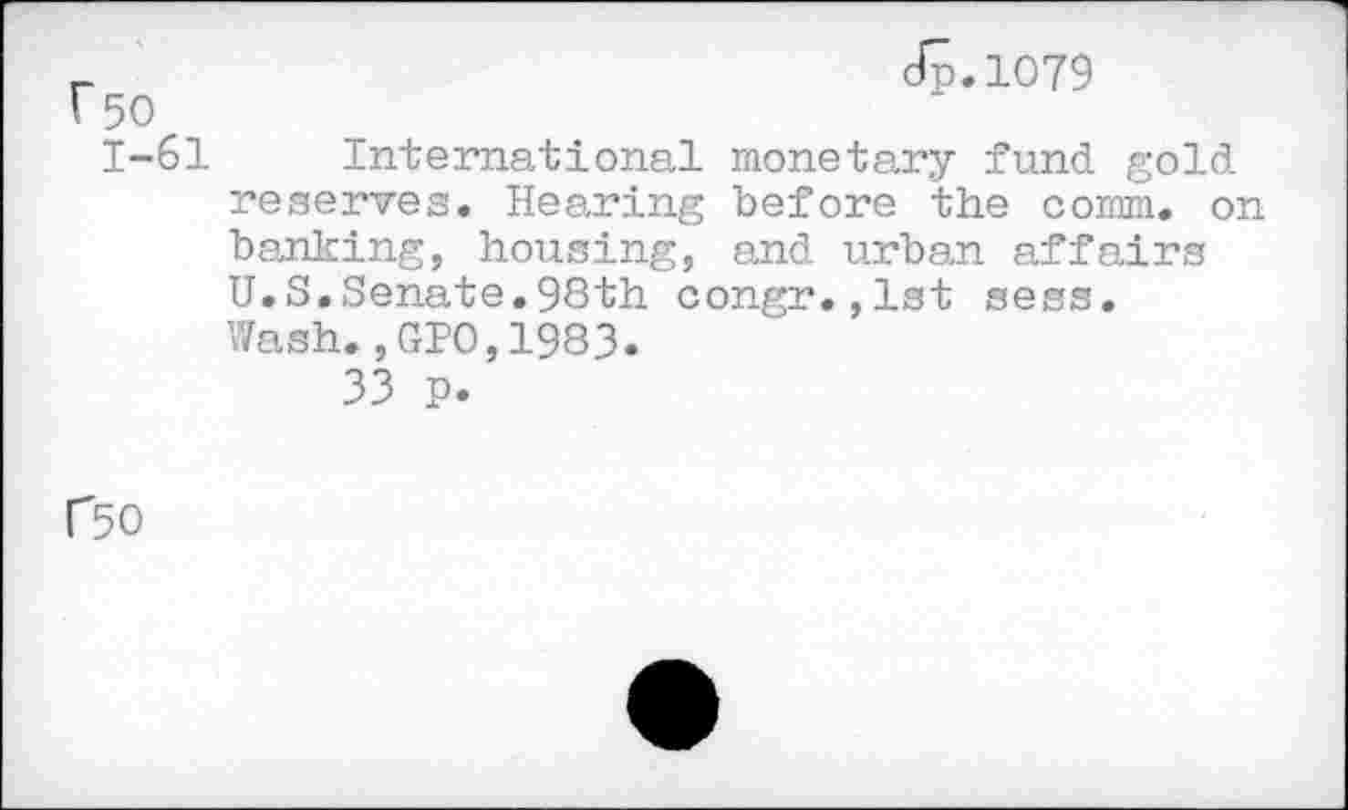 ﻿r 50 1-61
dp.1079
International monetary fund gold reserves. Hearing before the comm, on banking, housing, and urban affairs U.S.Senate.98th congr.,1st sess. Wash.,GIO,1983.
33 p.
P50